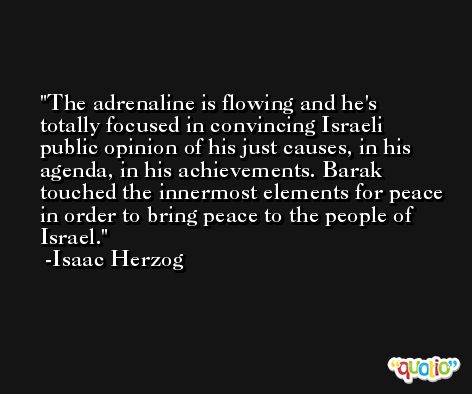 The adrenaline is flowing and he's totally focused in convincing Israeli public opinion of his just causes, in his agenda, in his achievements. Barak touched the innermost elements for peace in order to bring peace to the people of Israel. -Isaac Herzog