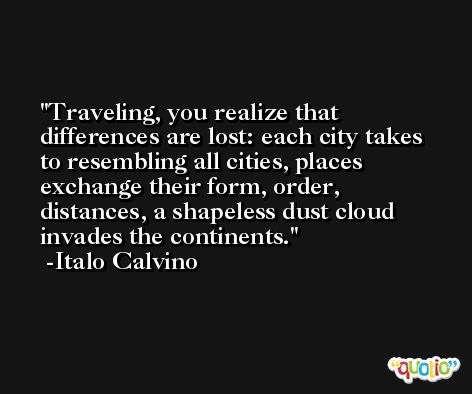 Traveling, you realize that differences are lost: each city takes to resembling all cities, places exchange their form, order, distances, a shapeless dust cloud invades the continents. -Italo Calvino