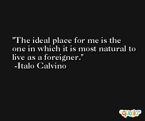 The ideal place for me is the one in which it is most natural to live as a foreigner. -Italo Calvino