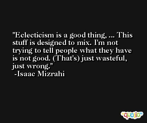 Eclecticism is a good thing, ... This stuff is designed to mix. I'm not trying to tell people what they have is not good. (That's) just wasteful, just wrong. -Isaac Mizrahi
