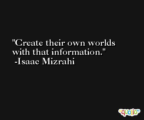 Create their own worlds with that information. -Isaac Mizrahi