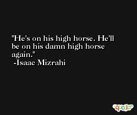 He's on his high horse. He'll be on his damn high horse again. -Isaac Mizrahi