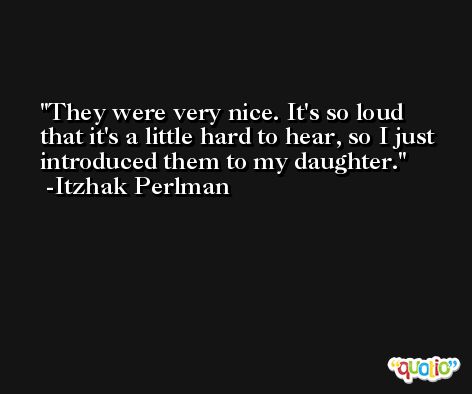 They were very nice. It's so loud that it's a little hard to hear, so I just introduced them to my daughter. -Itzhak Perlman