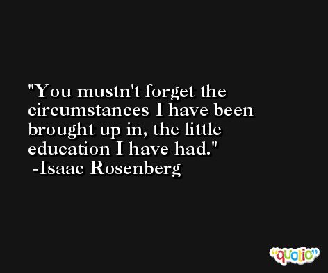 You mustn't forget the circumstances I have been brought up in, the little education I have had. -Isaac Rosenberg