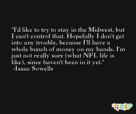 I'd like to try to stay in the Midwest, but I can't control that. Hopefully I don't get into any trouble, because I'll have a whole bunch of money on my hands. I'm just not really sure (what NFL life is like), since haven't been in it yet. -Isaac Sowells