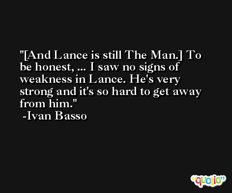 [And Lance is still The Man.] To be honest, ... I saw no signs of weakness in Lance. He's very strong and it's so hard to get away from him. -Ivan Basso