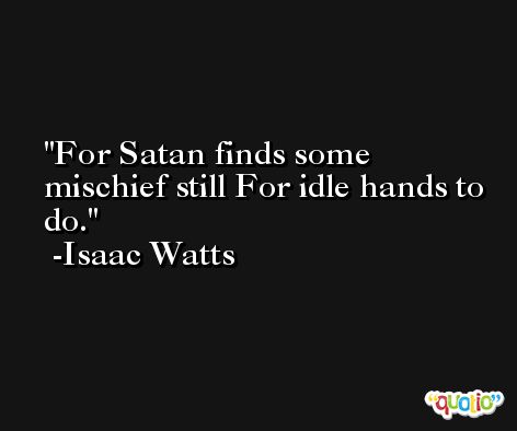 For Satan finds some mischief still For idle hands to do. -Isaac Watts