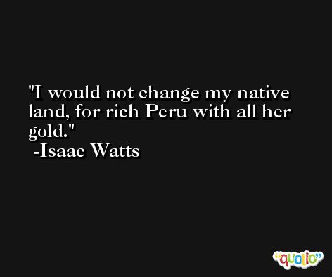 I would not change my native land, for rich Peru with all her gold. -Isaac Watts