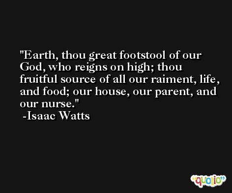 Earth, thou great footstool of our God, who reigns on high; thou fruitful source of all our raiment, life, and food; our house, our parent, and our nurse. -Isaac Watts