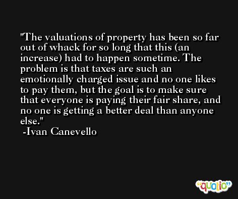 The valuations of property has been so far out of whack for so long that this (an increase) had to happen sometime. The problem is that taxes are such an emotionally charged issue and no one likes to pay them, but the goal is to make sure that everyone is paying their fair share, and no one is getting a better deal than anyone else. -Ivan Canevello