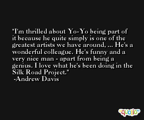 I'm thrilled about Yo-Yo being part of it because he quite simply is one of the greatest artists we have around, ... He's a wonderful colleague. He's funny and a very nice man - apart from being a genius. I love what he's been doing in the Silk Road Project. -Andrew Davis