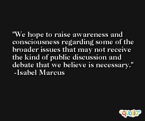We hope to raise awareness and consciousness regarding some of the broader issues that may not receive the kind of public discussion and debate that we believe is necessary. -Isabel Marcus