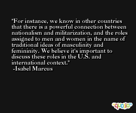 For instance, we know in other countries that there is a powerful connection between nationalism and militarization, and the roles assigned to men and women in the name of traditional ideas of masculinity and femininity. We believe it's important to discuss these roles in the U.S. and international context. -Isabel Marcus