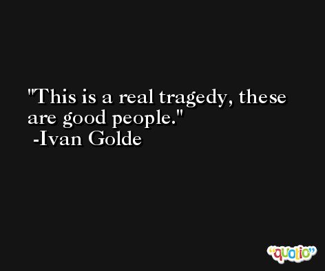 This is a real tragedy, these are good people. -Ivan Golde