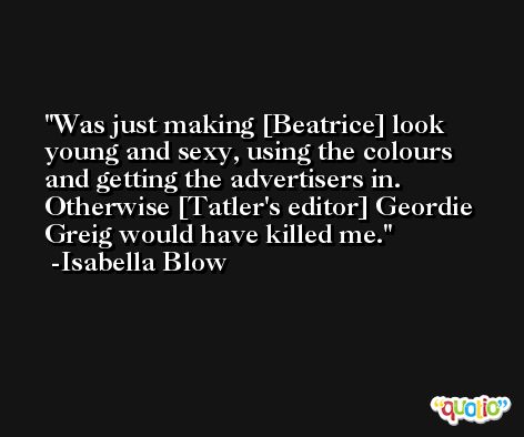 Was just making [Beatrice] look young and sexy, using the colours and getting the advertisers in. Otherwise [Tatler's editor] Geordie Greig would have killed me. -Isabella Blow