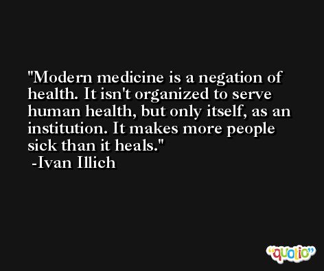 Modern medicine is a negation of health. It isn't organized to serve human health, but only itself, as an institution. It makes more people sick than it heals. -Ivan Illich