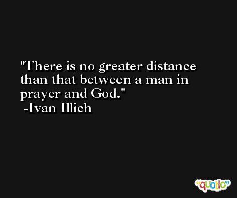 There is no greater distance than that between a man in prayer and God. -Ivan Illich