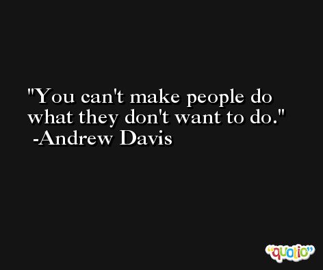 You can't make people do what they don't want to do. -Andrew Davis