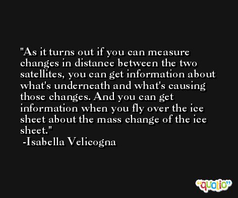As it turns out if you can measure changes in distance between the two satellites, you can get information about what's underneath and what's causing those changes. And you can get information when you fly over the ice sheet about the mass change of the ice sheet. -Isabella Velicogna
