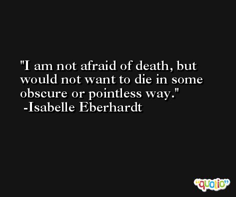 I am not afraid of death, but would not want to die in some obscure or pointless way. -Isabelle Eberhardt