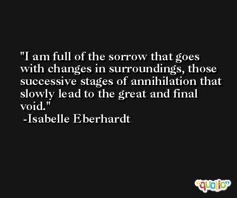 I am full of the sorrow that goes with changes in surroundings, those successive stages of annihilation that slowly lead to the great and final void. -Isabelle Eberhardt
