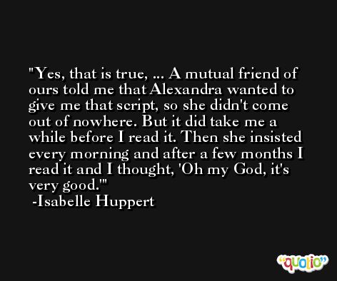 Yes, that is true, ... A mutual friend of ours told me that Alexandra wanted to give me that script, so she didn't come out of nowhere. But it did take me a while before I read it. Then she insisted every morning and after a few months I read it and I thought, 'Oh my God, it's very good.' -Isabelle Huppert
