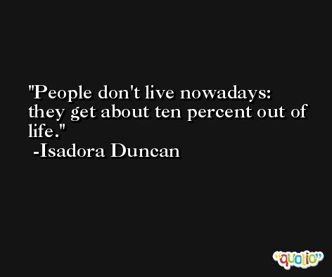 People don't live nowadays: they get about ten percent out of life. -Isadora Duncan