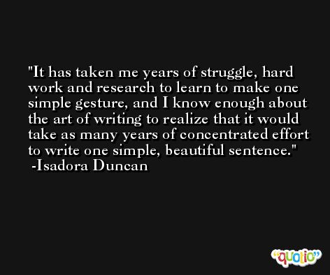 It has taken me years of struggle, hard work and research to learn to make one simple gesture, and I know enough about the art of writing to realize that it would take as many years of concentrated effort to write one simple, beautiful sentence. -Isadora Duncan