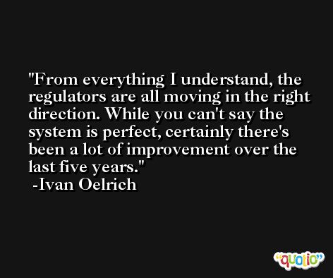 From everything I understand, the regulators are all moving in the right direction. While you can't say the system is perfect, certainly there's been a lot of improvement over the last five years. -Ivan Oelrich
