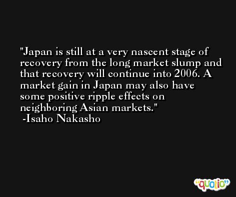 Japan is still at a very nascent stage of recovery from the long market slump and that recovery will continue into 2006. A market gain in Japan may also have some positive ripple effects on neighboring Asian markets. -Isaho Nakasho