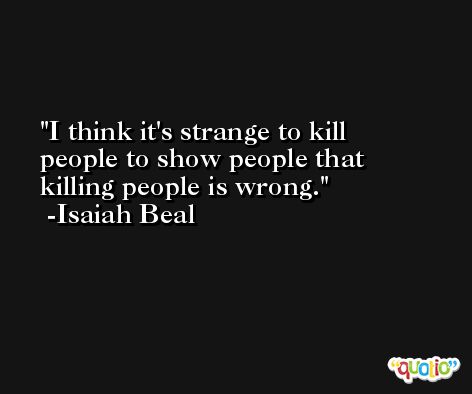 I think it's strange to kill people to show people that killing people is wrong. -Isaiah Beal
