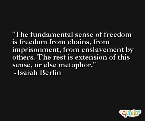 The fundamental sense of freedom is freedom from chains, from imprisonment, from enslavement by others. The rest is extension of this sense, or else metaphor. -Isaiah Berlin