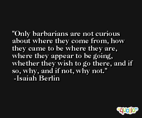 Only barbarians are not curious about where they come from, how they came to be where they are, where they appear to be going, whether they wish to go there, and if so, why, and if not, why not. -Isaiah Berlin