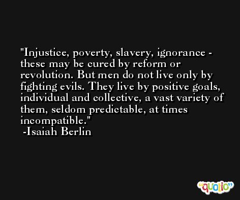 Injustice, poverty, slavery, ignorance - these may be cured by reform or revolution. But men do not live only by fighting evils. They live by positive goals, individual and collective, a vast variety of them, seldom predictable, at times incompatible. -Isaiah Berlin