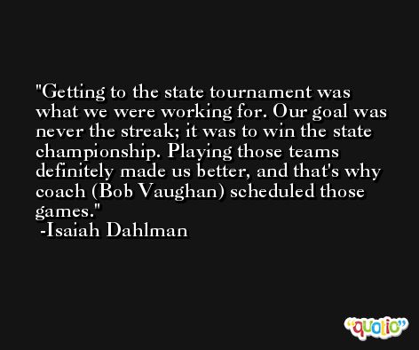 Getting to the state tournament was what we were working for. Our goal was never the streak; it was to win the state championship. Playing those teams definitely made us better, and that's why coach (Bob Vaughan) scheduled those games. -Isaiah Dahlman
