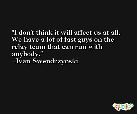 I don't think it will affect us at all. We have a lot of fast guys on the relay team that can run with anybody. -Ivan Swendrzynski
