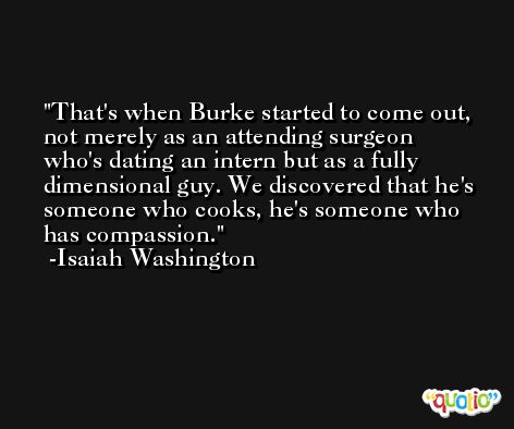 That's when Burke started to come out, not merely as an attending surgeon who's dating an intern but as a fully dimensional guy. We discovered that he's someone who cooks, he's someone who has compassion. -Isaiah Washington