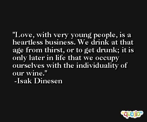 Love, with very young people, is a heartless business. We drink at that age from thirst, or to get drunk; it is only later in life that we occupy ourselves with the individuality of our wine. -Isak Dinesen
