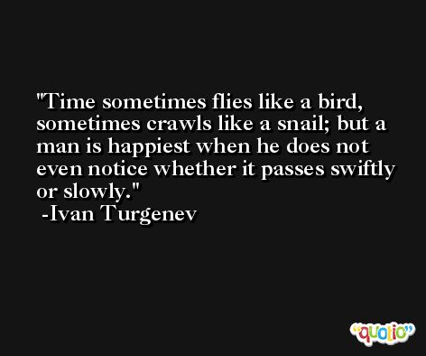 Time sometimes flies like a bird, sometimes crawls like a snail; but a man is happiest when he does not even notice whether it passes swiftly or slowly. -Ivan Turgenev
