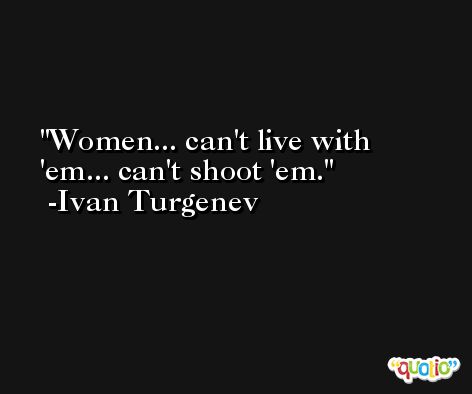 Women... can't live with 'em... can't shoot 'em. -Ivan Turgenev
