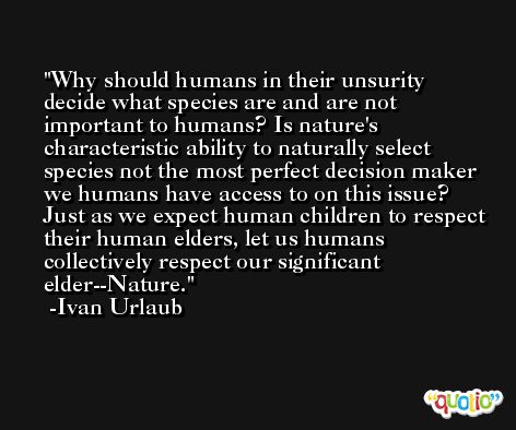 Why should humans in their unsurity decide what species are and are not important to humans? Is nature's characteristic ability to naturally select species not the most perfect decision maker we humans have access to on this issue? Just as we expect human children to respect their human elders, let us humans collectively respect our significant elder--Nature. -Ivan Urlaub