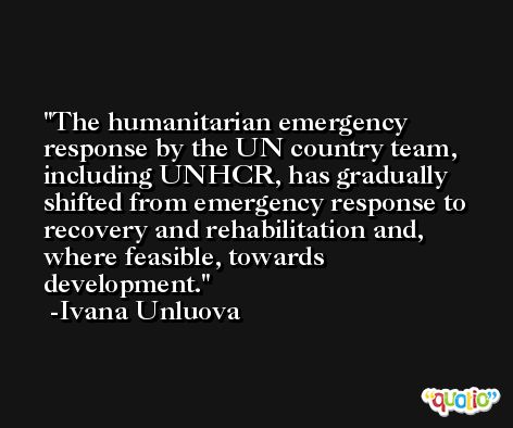 The humanitarian emergency response by the UN country team, including UNHCR, has gradually shifted from emergency response to recovery and rehabilitation and, where feasible, towards development. -Ivana Unluova