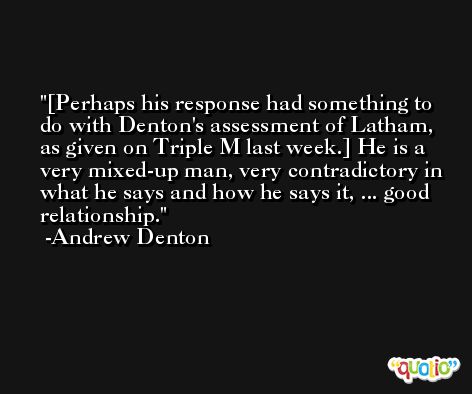 [Perhaps his response had something to do with Denton's assessment of Latham, as given on Triple M last week.] He is a very mixed-up man, very contradictory in what he says and how he says it, ... good relationship. -Andrew Denton