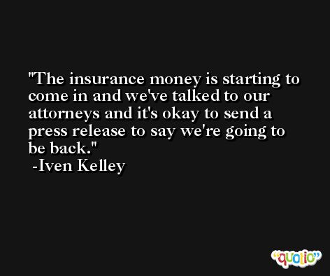 The insurance money is starting to come in and we've talked to our attorneys and it's okay to send a press release to say we're going to be back. -Iven Kelley