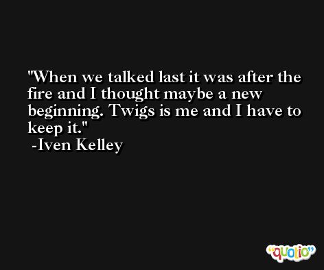 When we talked last it was after the fire and I thought maybe a new beginning. Twigs is me and I have to keep it. -Iven Kelley