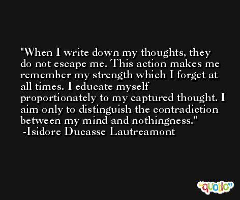 When I write down my thoughts, they do not escape me. This action makes me remember my strength which I forget at all times. I educate myself proportionately to my captured thought. I aim only to distinguish the contradiction between my mind and nothingness. -Isidore Ducasse Lautreamont