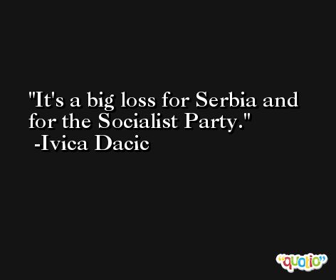 It's a big loss for Serbia and for the Socialist Party. -Ivica Dacic