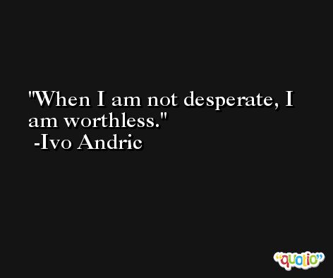 When I am not desperate, I am worthless. -Ivo Andric