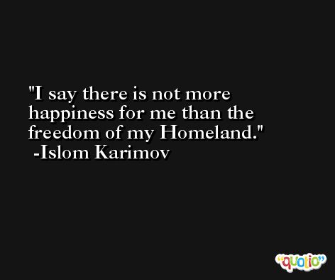 I say there is not more happiness for me than the freedom of my Homeland. -Islom Karimov