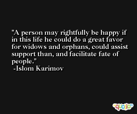 A person may rightfully be happy if in this life he could do a great favor for widows and orphans, could assist support than, and facilitate fate of people. -Islom Karimov